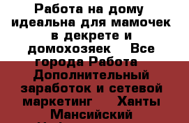  Работа на дому (идеальна для мамочек в декрете и домохозяек) - Все города Работа » Дополнительный заработок и сетевой маркетинг   . Ханты-Мансийский,Нефтеюганск г.